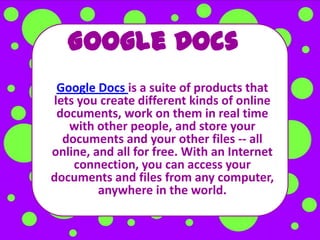 Google Docs
 Google Docs is a suite of products that
lets you create different kinds of online
 documents, work on them in real time
   with other people, and store your
  documents and your other files -- all
online, and all for free. With an Internet
    connection, you can access your
documents and files from any computer,
         anywhere in the world.
 