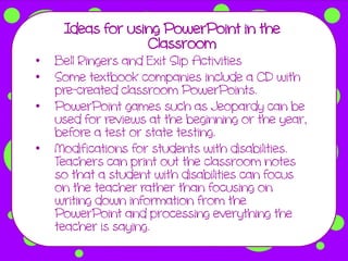 Ideas for using PowerPoint in the
                  Classroom
•   Bell Ringers and Exit Slip Activities
•   Some textbook companies include a CD with
    pre-created classroom PowerPoints.
•   PowerPoint games such as Jeopardy can be
    used for reviews at the beginning or the year,
    before a test or state testing.
•   Modifications for students with disabilities.
    Teachers can print out the classroom notes
    so that a student with disabilities can focus
    on the teacher rather than focusing on
    writing down information from the
    PowerPoint and processing everything the
    teacher is saying.
 