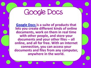 Google Docs
 Google Docs is a suite of products that
lets you create different kinds of online
 documents, work on them in real time
   with other people, and store your
  documents and your other files -- all
online, and all for free. With an Internet
    connection, you can access your
documents and files from any computer,
         anywhere in the world.
 