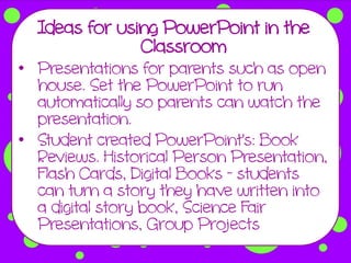 Ideas for using PowerPoint in the
               Classroom
• Presentations for parents such as open
  house. Set the PowerPoint to run
  automatically so parents can watch the
  presentation.
• Student created PowerPoint's: Book
  Reviews. Historical Person Presentation,
  Flash Cards, Digital Books - students
  can turn a story they have written into
  a digital story book, Science Fair
  Presentations, Group Projects
 