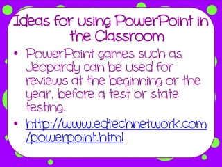 Ideas for using PowerPoint in
        the Classroom
• PowerPoint games such as
  Jeopardy can be used for
  reviews at the beginning or the
  year, before a test or state
  testing.
• http://www.edtechnetwork.com
  /powerpoint.html
 