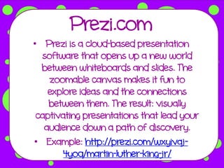 Prezi.com
• Prezi is a cloud-based presentation
  software that opens up a new world
  between whiteboards and slides. The
    zoomable canvas makes it fun to
    explore ideas and the connections
    between them. The result: visually
 captivating presentations that lead your
   audience down a path of discovery.
• Example: http://prezi.com/wxyivaj-
        4yoq/martin-luther-king-jr/
 