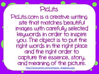 PicLits
PicLits.com is a creative writing
    site that matches beautiful
  images with carefully selected
   keywords in order to inspire
   you. The object is to put the
   right words in the right place
       and the right order to
    capture the essence, story,
    and meaning of the picture.
      http://www.piclits.com/compose_dragdrop.aspx
 