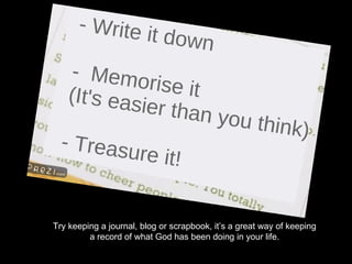 Try keeping a journal, blog or scrapbook, it’s a great way of keeping a record of what God has been doing in your life. 