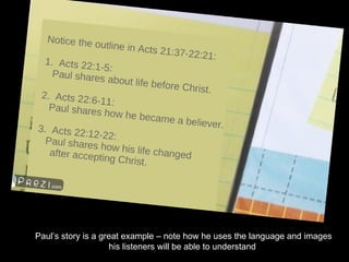 Paul’s story is a great example – note how he uses the language and images his listeners will be able to understand . 
