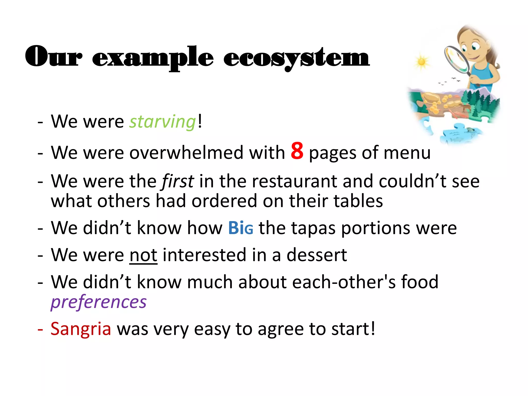 Our example ecosystem
- We were starving!
- We were overwhelmed with 8 pages of menu
- We were the first in the restaurant and couldn’t see
what others had ordered on their tables
- We didn’t know how BiG the tapas portions were
- We were not interested in a dessert
- We didn’t know much about each-other's food
preferences
- Sangria was very easy to agree to start!
 