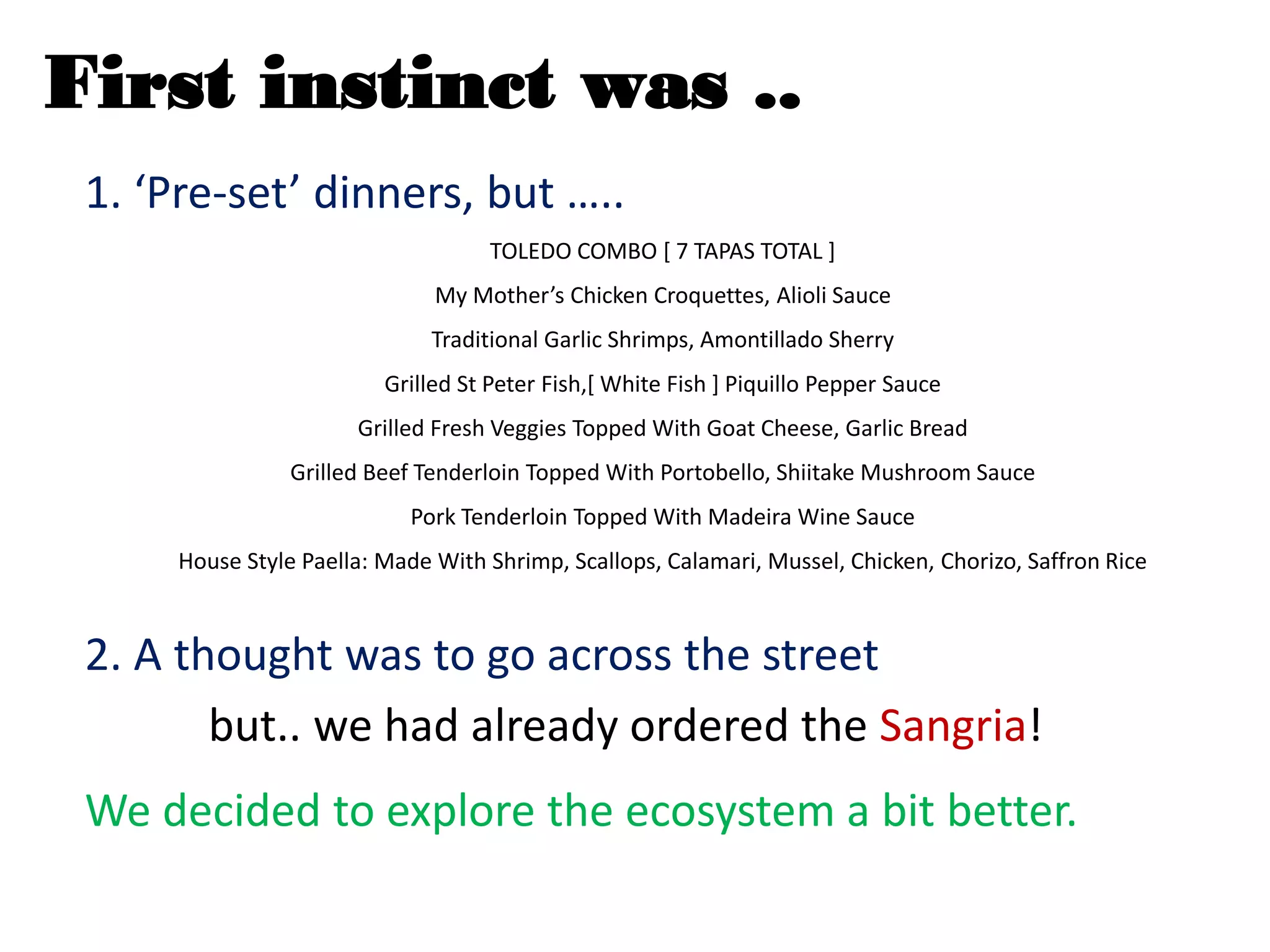 First instinct was ..
1. ‘Pre-set’ dinners, but …..
TOLEDO COMBO [ 7 TAPAS TOTAL ]
My Mother’s Chicken Croquettes, Alioli Sauce
Traditional Garlic Shrimps, Amontillado Sherry
Grilled St Peter Fish,[ White Fish ] Piquillo Pepper Sauce
Grilled Fresh Veggies Topped With Goat Cheese, Garlic Bread
Grilled Beef Tenderloin Topped With Portobello, Shiitake Mushroom Sauce
Pork Tenderloin Topped With Madeira Wine Sauce
House Style Paella: Made With Shrimp, Scallops, Calamari, Mussel, Chicken, Chorizo, Saffron Rice
2. A thought was to go across the street
but.. we had already ordered the Sangria!
We decided to explore the ecosystem a bit better.
 