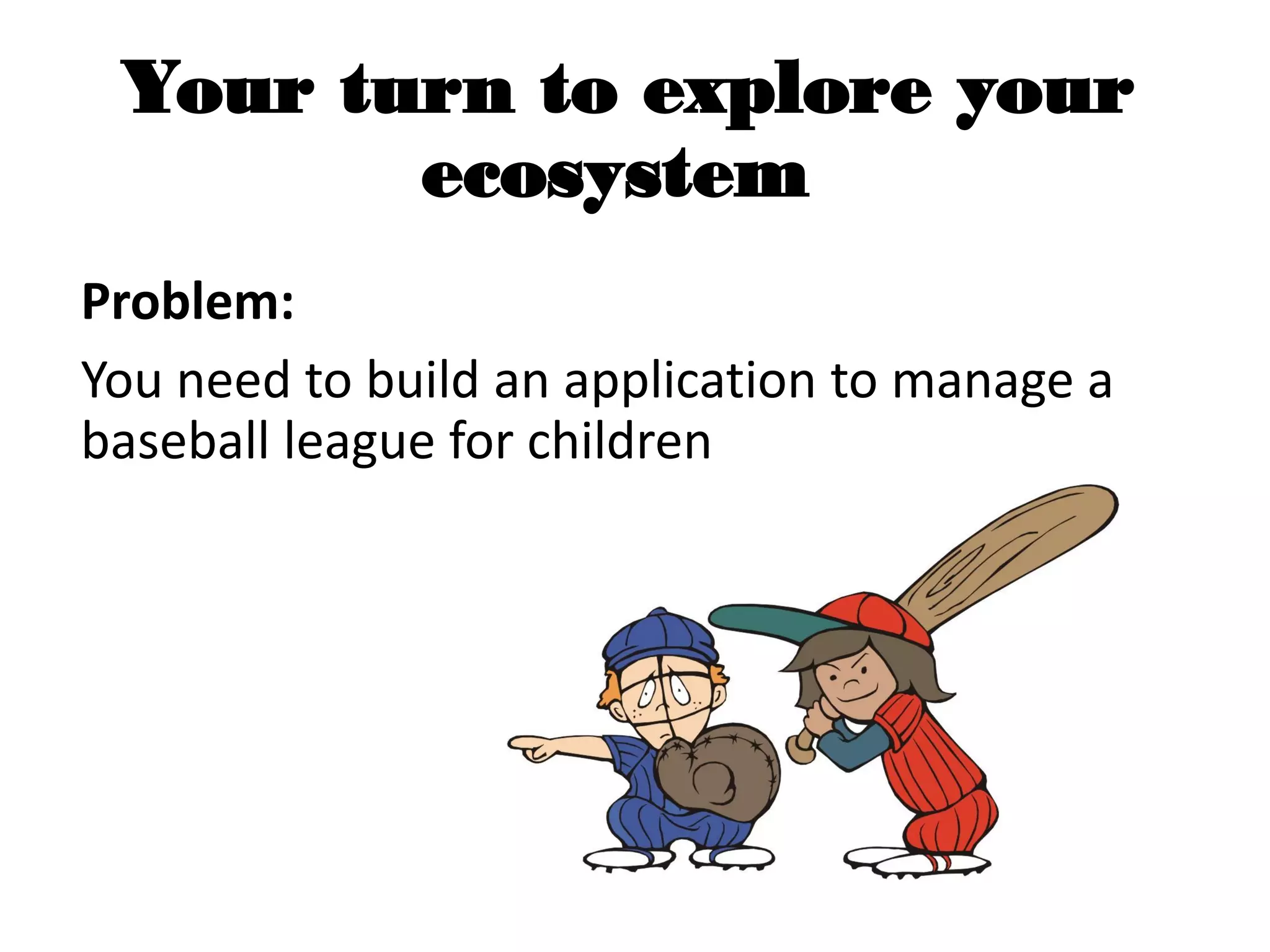 Your turn to explore your
ecosystem
Problem:
You need to build an application to manage a
baseball league for children
 