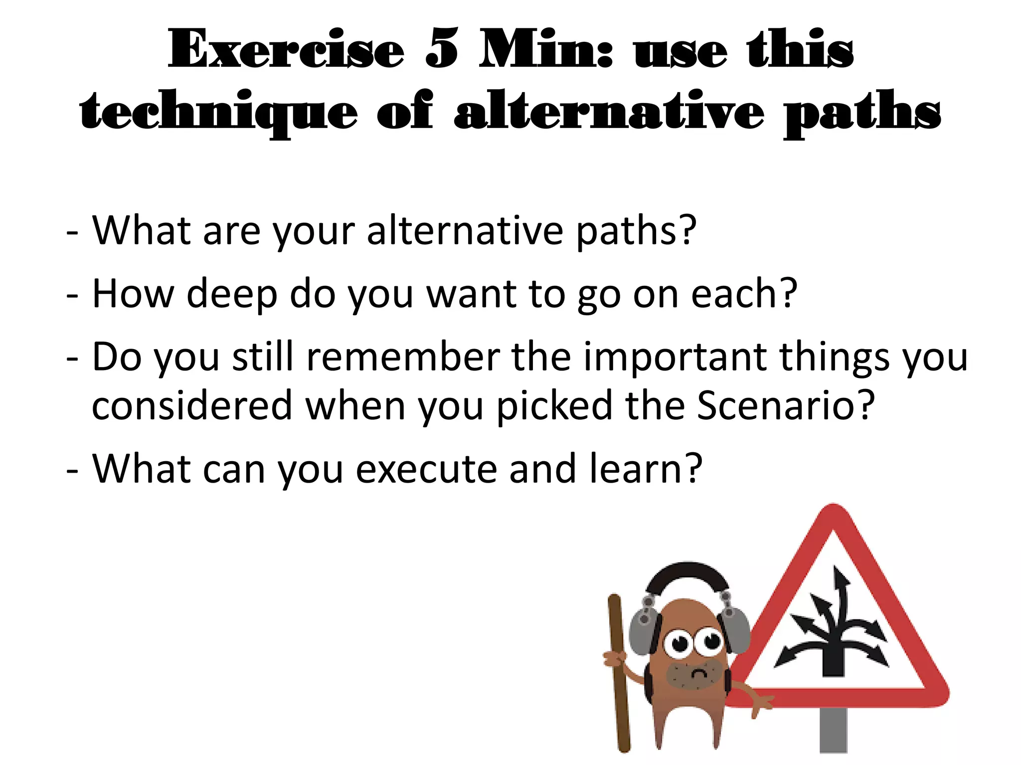 Exercise 5 Min: use this
technique of alternative paths
- What are your alternative paths?
- How deep do you want to go on each?
- Do you still remember the important things you
considered when you picked the Scenario?
- What can you execute and learn?
 