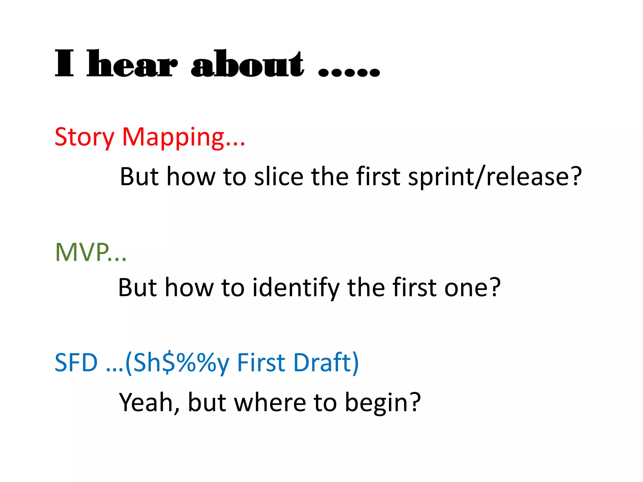I hear about …..
Story Mapping...
But how to slice the first sprint/release?
MVP...
But how to identify the first one?
SFD …(Sh$%%y First Draft)
Yeah, but where to begin?
 