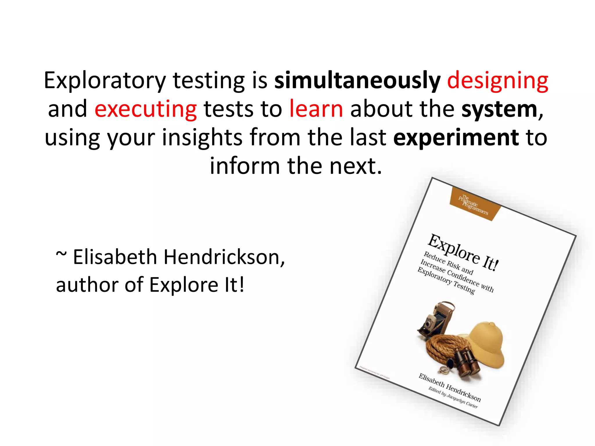 Exploratory testing is simultaneously designing
and executing tests to learn about the system,
using your insights from the last experiment to
inform the next.
~ Elisabeth Hendrickson,
author of Explore It!
 
