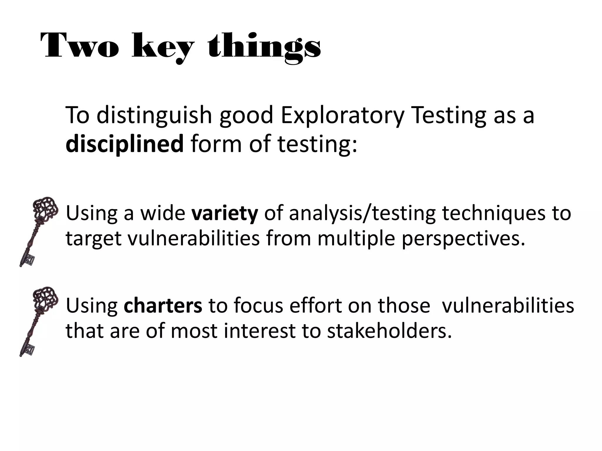To distinguish good Exploratory Testing as a
disciplined form of testing:
Using a wide variety of analysis/testing techniques to
target vulnerabilities from multiple perspectives.
Using charters to focus effort on those vulnerabilities
that are of most interest to stakeholders.
Two key things
 