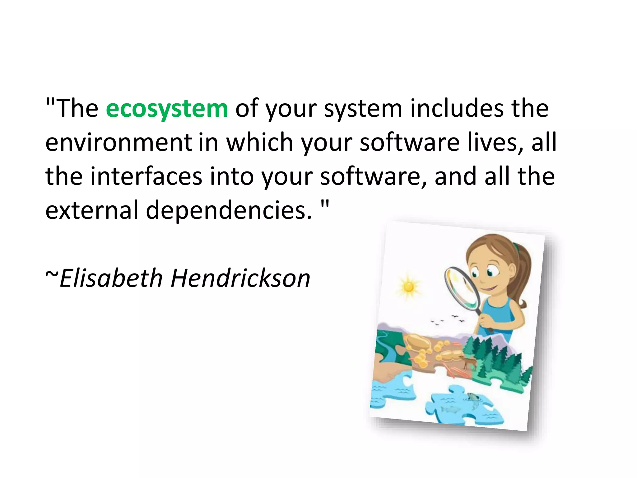 "The ecosystem of your system includes the
environment in which your software lives, all
the interfaces into your software, and all the
external dependencies. "
~Elisabeth Hendrickson
 