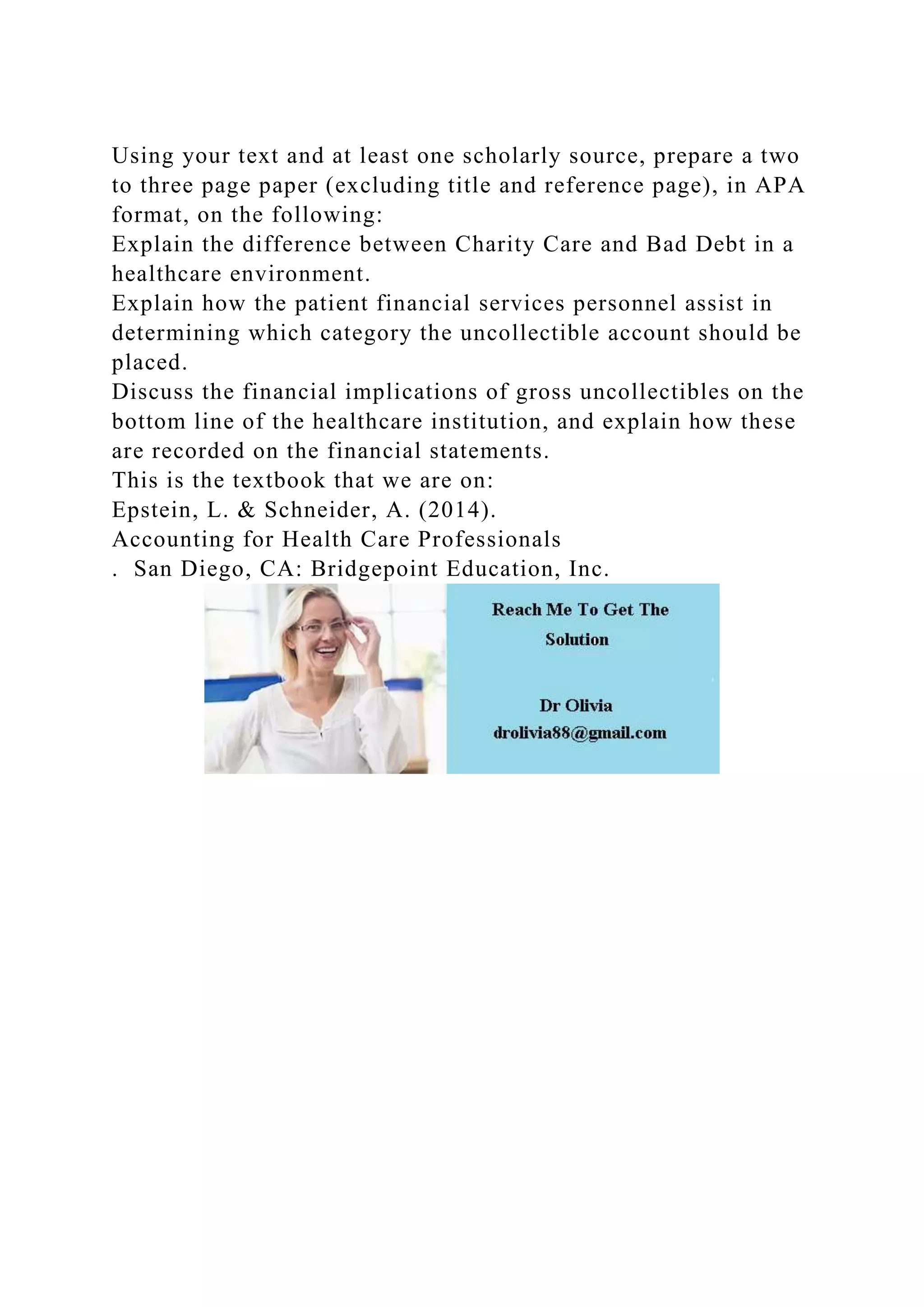 Using your text and at least one scholarly source, prepare a two
to three page paper (excluding title and reference page), in APA
format, on the following:
Explain the difference between Charity Care and Bad Debt in a
healthcare environment.
Explain how the patient financial services personnel assist in
determining which category the uncollectible account should be
placed.
Discuss the financial implications of gross uncollectibles on the
bottom line of the healthcare institution, and explain how these
are recorded on the financial statements.
This is the textbook that we are on:
Epstein, L. & Schneider, A. (2014).
Accounting for Health Care Professionals
. San Diego, CA: Bridgepoint Education, Inc.