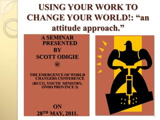 USING YOUR WORK TO
CHANGE YOUR WORLD!: “an
     attitude approach.”
   A SEMINAR
    PRESENTED
       BY
  SCOTT ODIGIE
       @
THE EMERGENCE OF WORLD
   CHANGERS CONFERENCE
 (RCCG, YOUTH MINISTRY,
     ONDO PROVINCE 3)




        ON
  28TH MAY, 2011.          1
 