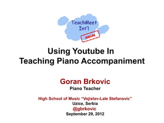 Using Youtube In
Teaching Piano Accompaniment

              Goran Brkovic
                   Piano Teacher

    High School of Music “Vojislav-Lale Stefanovic”
                    Uzice, Serbia
                     @gbrkovic
                 September 29, 2012
 
