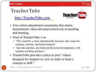TeacherTube
         http://TeacherTube.com
      Free online educational community that shares
       instructional videos devoted exclusively to teaching
       and learning.
      Goal of TeacherTube is to
         “fill a need for a more educationally focused, safe venue for
          teachers, schools, and home learners"
         “provide anytime, anywhere professional development, with
          teachers teaching teachers."
      TeacherTube provides a place to post “videos
       designed for students to view in order to learn a
       concept or skill."
10   Perret - Using YouTube in the Classroom                              Nov 2009
 