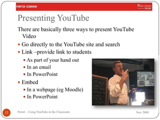 Presenting YouTube
     There are basically three ways to present YouTube
       Video
      Go directly to the YouTube site and search
      Link –provide link to students
          As part of your hand out
          In an email
          In PowerPoint
      Embed
          In a webpage (eg Moodle)
          In PowerPoint


12   Perret - Using YouTube in the Classroom             Nov 2009
 
