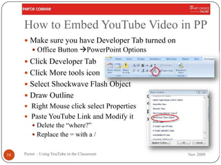 How to Embed YouTube Video in PP
      Make sure you have Developer Tab turned on
          Office Button PowerPoint Options
      Click Developer Tab
      Click More tools icon
      Select Shockwave Flash Object
      Draw Outline
      Right Mouse click select Properties
      Paste YouTube Link and Modify it
          Delete the “where?”
          Replace the = with a /


16   Perret - Using YouTube in the Classroom        Nov 2009
 