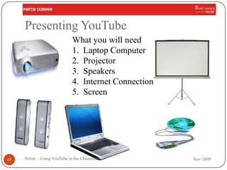 Presenting YouTube
                             What you will need
                             1. Laptop Computer
                             2. Projector
                             3. Speakers
                             4. Internet Connection
                             5. Screen




18   Perret - Using YouTube in the Classroom          Nov 2009
 