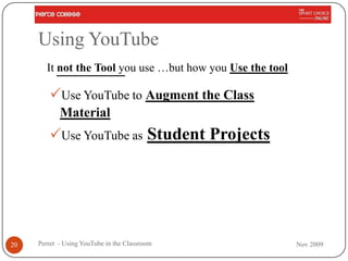 Using YouTube
       It not the Tool you use …but how you Use the tool

        Use YouTube to Augment the Class
            Material
        Use YouTube as Student Projects




20   Perret - Using YouTube in the Classroom               Nov 2009
 