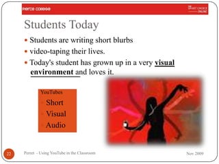 Students Today
      Students are writing short blurbs
      video-taping their lives.
      Today's student has grown up in a very visual
        environment and loves it.

             YouTubes

              Short
              Visual
              Audio



22   Perret - Using YouTube in the Classroom           Nov 2009
 