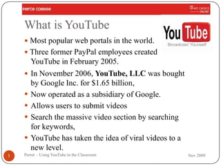 What is YouTube
     Most popular web portals in the world.
     Three former PayPal employees created
        YouTube in February 2005.
     In November 2006, YouTube, LLC was bought
        by Google Inc. for $1.65 billion,
       Now operated as a subsidiary of Google.
       Allows users to submit videos
       Search the massive video section by searching
        for keywords,
       YouTube has taken the idea of viral videos to a
        new level.
3   Perret - Using YouTube in the Classroom               Nov 2009
 