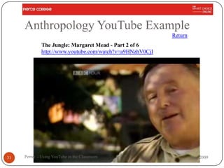 Anthropology YouTube Example
                                                          Return
             The Jungle: Margaret Mead - Part 2 of 6
             http://www.youtube.com/watch?v=a9HNzhV0CjI




31   Perret - Using YouTube in the Classroom                       Nov 2009
 