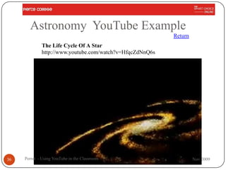Astronomy YouTube Example
                                                          Return
             The Life Cycle Of A Star
             http://www.youtube.com/watch?v=HfqcZdNnQ6s




36   Perret - Using YouTube in the Classroom                       Nov 2009
 