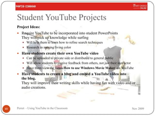 Student YouTube Projects
     Project Ideas:
      Require YouTube to be incorporated into student PowerPoints
        They will pick up knowledge while surfing
          Will help them to learn how to refine search techniques
          Research in moving/living color

      Have students create their own YouTube video
        Can be uploaded to private side or distributed to general public
        Will allow students to receive feedback from others, not just their instructor
        Have them view the video How to use Windows Movie Maker on YouTube

      Have students to create a blog and embed a YouTube video into
        the blog.
        They will improve their writing skills while having fun with video and/or
        audio creations.




40   Perret - Using YouTube in the Classroom                                         Nov 2009
 
