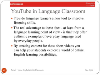 YouTube in Language Classroom
      Provide language learners a new tool to improve
       listening skills.
      The real advantage to these sites - at least from a
       language learning point of view - is that they offer
       authentic examples of everyday language used
       by everyday people.
      By creating context for these short videos you
       can help your students explore a world of online
       English learning possibilities.



43   Perret - Using YouTube in the Classroom             Nov 2009
 