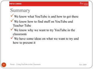 Summary
     We know what YouTube is and how to get there
     We know how to find stuff on YouTube and
      Teacher Tube
     We know why we want to try YouTube in the
      classroom
     We have some ideas on what we want to try and
      how to present it




45   Perret - Using YouTube in the Classroom          Nov 2009
 