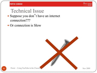Technical Issue
      Suppose you don‟t have an internet
       connection???
      Or connection is Slow




46     Perret - Using YouTube in the Classroom   Nov 2009
 