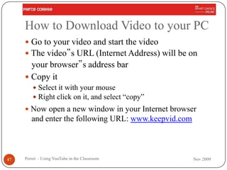 How to Download Video to your PC
      Go to your video and start the video
      The video‟s URL (Internet Address) will be on
       your browser‟s address bar
      Copy it
          Select it with your mouse
          Right click on it, and select “copy”
      Now open a new window in your Internet browser
        and enter the following URL: www.keepvid.com



47   Perret - Using YouTube in the Classroom           Nov 2009
 