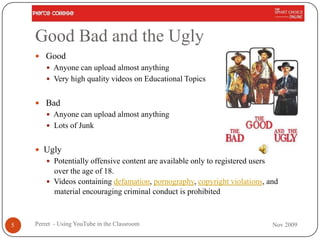 Good Bad and the Ugly
     Good
         Anyone can upload almost anything
         Very high quality videos on Educational Topics


     Bad
         Anyone can upload almost anything
         Lots of Junk


     Ugly
         Potentially offensive content are available only to registered users
          over the age of 18.
         Videos containing defamation, pornography, copyright violations, and
          material encouraging criminal conduct is prohibited



5   Perret - Using YouTube in the Classroom                                      Nov 2009
 
