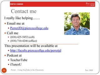 Contact me
 I really like helping……
  Email me at
      PerretJD@piercecollege.edu
  Call me
      (818) 425-5452 (cell)
      (818) 710-4246 (office)

 This presentation will be available at
      http://faculty.piercecollge.edu/perretjd
  Podcast at
      TeacherTube
      iTunesU
50     Perret - Using YouTube in the Classroom    Nov 2009
 