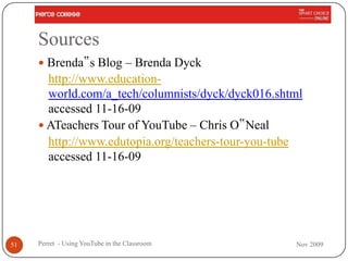 Sources
      Brenda‟s Blog – Brenda Dyck
       http://www.education-
       world.com/a_tech/columnists/dyck/dyck016.shtml
       accessed 11-16-09
      ATeachers Tour of YouTube – Chris O‟Neal
       http://www.edutopia.org/teachers-tour-you-tube
       accessed 11-16-09




51   Perret - Using YouTube in the Classroom       Nov 2009
 
