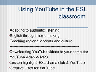 Using YouTube in the ESL
                   classroom

-Adapting     to authentic listening
-English through movie making
-Teaching regional accents and culture
---------------------------------------------------------
-Downloading YouTube videos to your computer
-YouTube video -> MP3
-Lesson highlight: ESL drama club & YouTube
-Creative Uses for YouTube
 