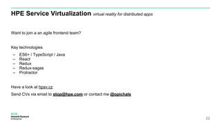 HPE Service Virtualization virtual reality for distributed apps
22
Want to join a an agile frontend team?
Key technologies
– ES6+ / TypeScript / Java
– React
– Redux
– Redux-sagas
– Protractor
Have a look at hpsv.cz
Send CVs via email to stop@hpe.com or contact me @opichals
 