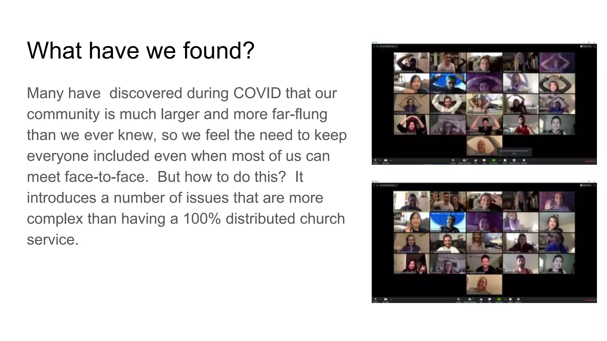 What have we found?
Many have discovered during COVID that our
community is much larger and more far-flung
than we ever knew, so we feel the need to keep
everyone included even when most of us can
meet face-to-face. But how to do this? It
introduces a number of issues that are more
complex than having a 100% distributed church
service.
 