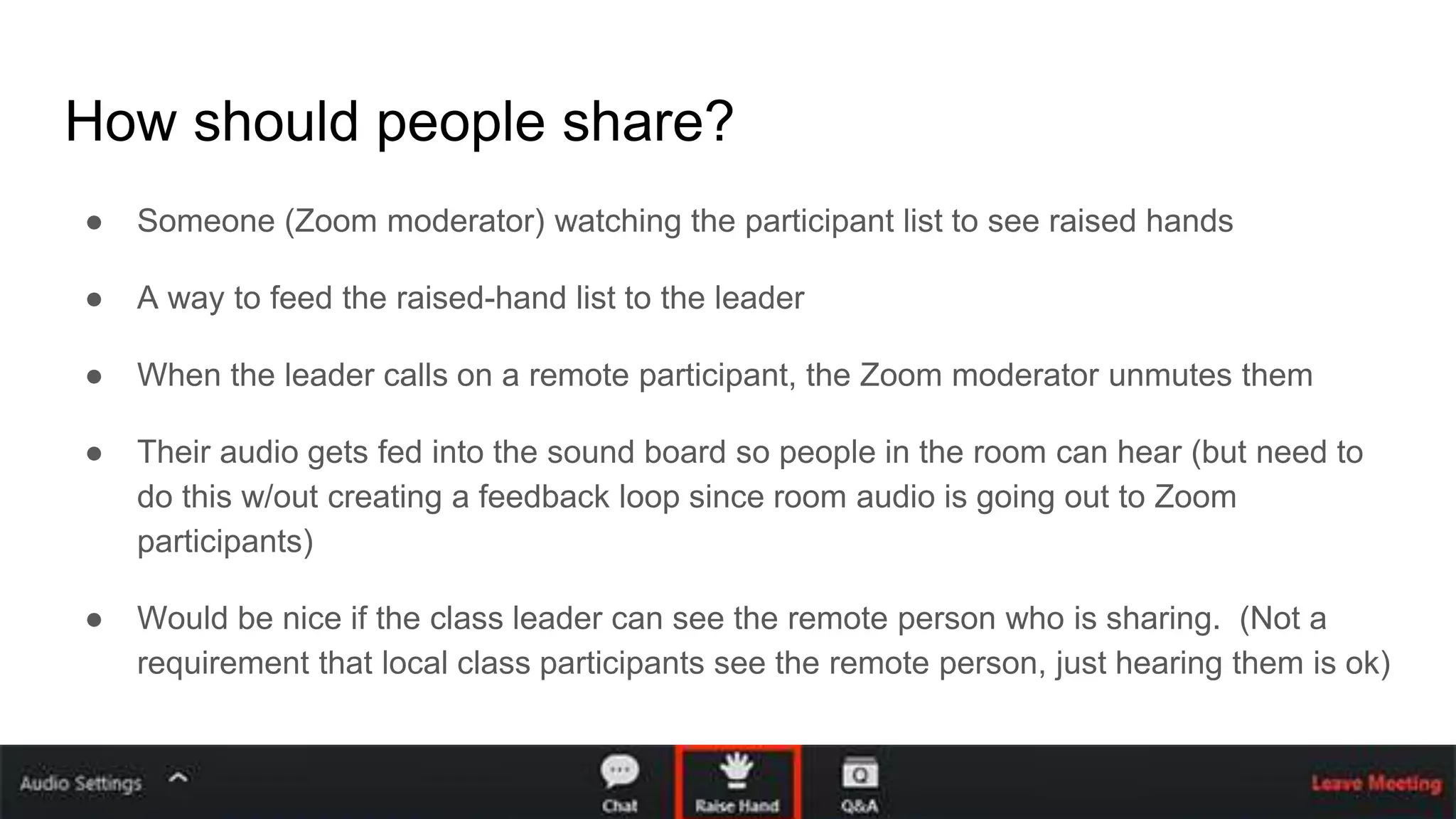 How should people share?
● Someone (Zoom moderator) watching the participant list to see raised hands
● A way to feed the raised-hand list to the leader
● When the leader calls on a remote participant, the Zoom moderator unmutes them
● Their audio gets fed into the sound board so people in the room can hear (but need to
do this w/out creating a feedback loop since room audio is going out to Zoom
participants)
● Would be nice if the class leader can see the remote person who is sharing. (Not a
requirement that local class participants see the remote person, just hearing them is ok)
 