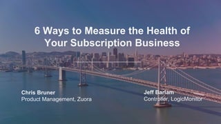 Measure the health of your
subscription business
Chris Bruner
Product Management, Zuora
Jeff Barlam
Controller, LogicMonitor
6 Ways to Measure the Health of
Your Subscription Business
Chris Bruner
Product Management, Zuora
Jeff Barlam
Controller, LogicMonitor
 