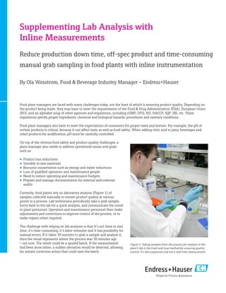Supplementing Lab Analysis with
Inline Measurements
Reduce production down time, off-spec product and time-consuming
manual grab sampling in food plants with inline instrumentation
By Ola Wesstrom, Food & Beverage Industry Manager – Endress+Hauser
Food plant managers are faced with many challenges today, not the least of which is ensuring product quality. Depending on
the product being made, they may have to meet the requirements of the Food & Drug Administration (FDA), European Union
(EU), and an alphabet soup of other agencies and regulations, including cGMP, GFSI, ISO, HACCP, SQF, SID, etc. These
regulations specify proper ingredients, chemical and biological hazards, procedures and sanitary conditions.
Food plant managers also have to meet the expectations of consumers for proper taste and texture. For example, the pH of
certain products is critical, because it can affect taste as well as food safety. When adding citric acid to jams, beverages and
other products for acidification, pH must be carefully controlled.
On top of the obvious food safety and product quality challenges, a
plant manager also needs to address operational issues and goals
such as:
•	 Product loss reductions
•	 Variable in raw materials
•	 Resource conservation such as energy and water reductions
•	 Loss of qualified operators and maintenance people
•	 Need to reduce operating and maintenance budgets
•	 Prepare and manage documentation for internal and external
audits
Currently, food plants rely on laboratory analysis (Figure 1) of
samples collected manually to ensure product quality at various
points in a process. Lab technicians periodically take a grab sample,
hurry back to the lab for a quick analysis, and communicate the result
to plant personnel. Operators and maintenance personnel then make
adjustments and corrections to improve control of the process, or to
make repairs when required.
The challenge with relying on lab analyses is that it’s not done in real
time, it’s time-consuming, it’s labor intensive and it has possibility for
manual errors. If it takes 30 minutes to grab a sample and analyze it,
then the result represents where the process was 30 minutes ago
— not now. The result could be a spoiled batch. If the measurement
had been done inline, a sudden deviation would be detected, allowing
for instant corrective action that could save the batch.
Figure 1: Taking samples from the process for analysis in the
plant’s lab is the tried-and-true method for ensuring quality
control. It’s also expensive and not a real-time measurement.
 