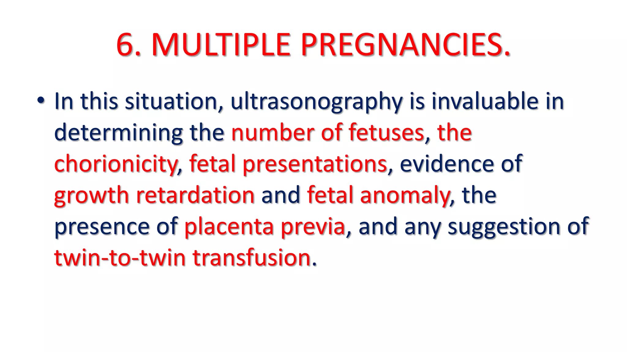 6. MULTIPLE PREGNANCIES.
• In this situation, ultrasonography is invaluable in
determining the number of fetuses, the
chorionicity, fetal presentations, evidence of
growth retardation and fetal anomaly, the
presence of placenta previa, and any suggestion of
twin-to-twin transfusion.
 