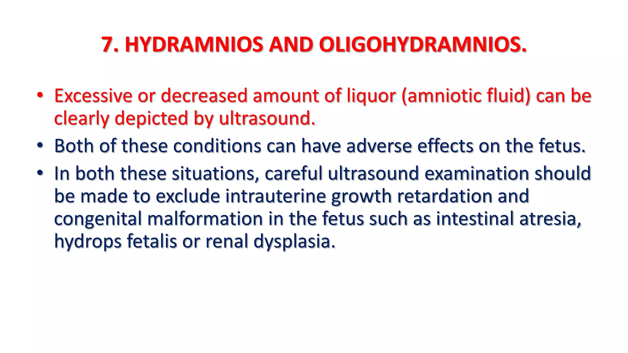7. HYDRAMNIOS AND OLIGOHYDRAMNIOS.
• Excessive or decreased amount of liquor (amniotic fluid) can be
clearly depicted by ultrasound.
• Both of these conditions can have adverse effects on the fetus.
• In both these situations, careful ultrasound examination should
be made to exclude intrauterine growth retardation and
congenital malformation in the fetus such as intestinal atresia,
hydrops fetalis or renal dysplasia.
 