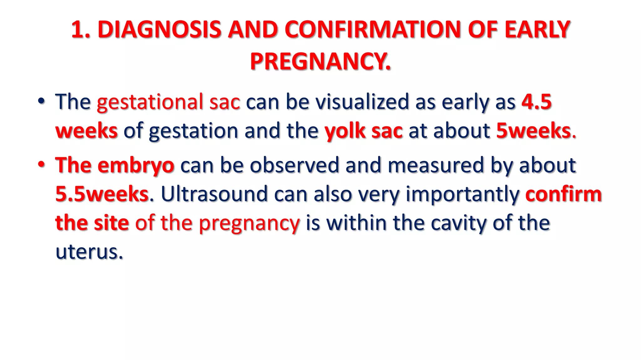 1. DIAGNOSIS AND CONFIRMATION OF EARLY
PREGNANCY.
• The gestational sac can be visualized as early as 4.5
weeks of gestation and the yolk sac at about 5weeks.
• The embryo can be observed and measured by about
5.5weeks. Ultrasound can also very importantly confirm
the site of the pregnancy is within the cavity of the
uterus.
 