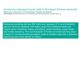 US Interactive Marketing Forecast, 2009 To 2014 Spend Will Reach Nearly $55
Billion As Interactive Cannibalizes Traditional Media
by Shar VanBoskirk with Christine Spivey Overby, Jennifer Joseph McGann, Niki Scevak, and Angie Polanco for Forrester Research, Inc.




Interactive marketing will near $55 billion and represent 21% of all marketing
spend in 2014 as marketers shift dollars away from traditional media and
toward search marketing, display advertising, email marketing, social media,
and mobile marketing. This cannibalization of traditional media will bring about
a decline in overall advertising budgets, death to obsolete agencies, a publisher
awakening and a new identity for Yahoo!
 