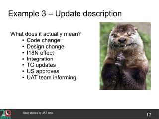 User stories in UAT time
12
Example 3 – Update description
What does it actually mean?
• Code change
• Design change
• I18N effect
• Integration
• TC updates
• US approves
• UAT team informing
 