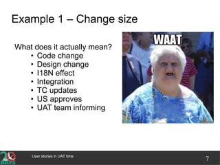 User stories in UAT time
7
Example 1 – Change size
What does it actually mean?
• Code change
• Design change
• I18N effect
• Integration
• TC updates
• US approves
• UAT team informing
 