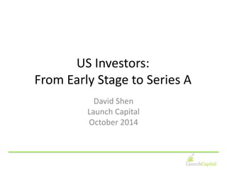 US Investors: 
From Early Stage to Series A 
David Shen 
Launch Capital 
October 2014 
 